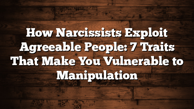 How Narcissists Exploit Agreeable People: 7 Traits That Make You Vulnerable to Manipulation