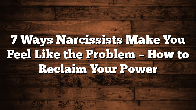 7 Ways Narcissists Make You Feel Like the Problem – How to Reclaim Your Power