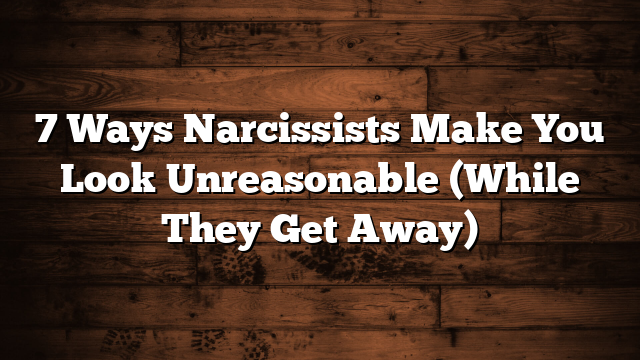 7 Ways Narcissists Make You Look Unreasonable (While They Get Away)